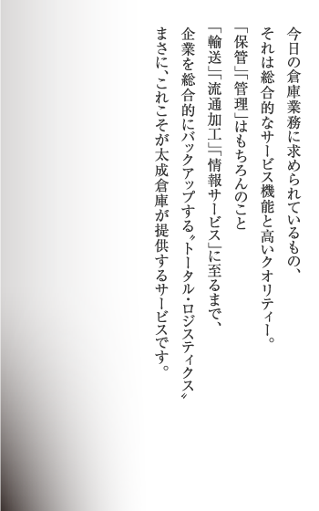 今日の倉庫業務に求められているもの、それは総合的なサービス機能と高いクオリティー。｢保管｣｢管理｣はもちろんのこと｢輸送｣｢流通加工｣｢情報サービス｣に至るまで、企業を総合的にバックアップする〝トータル・ロジスティクス〟まさに、これこそが太成倉庫が提供するサービスです。
